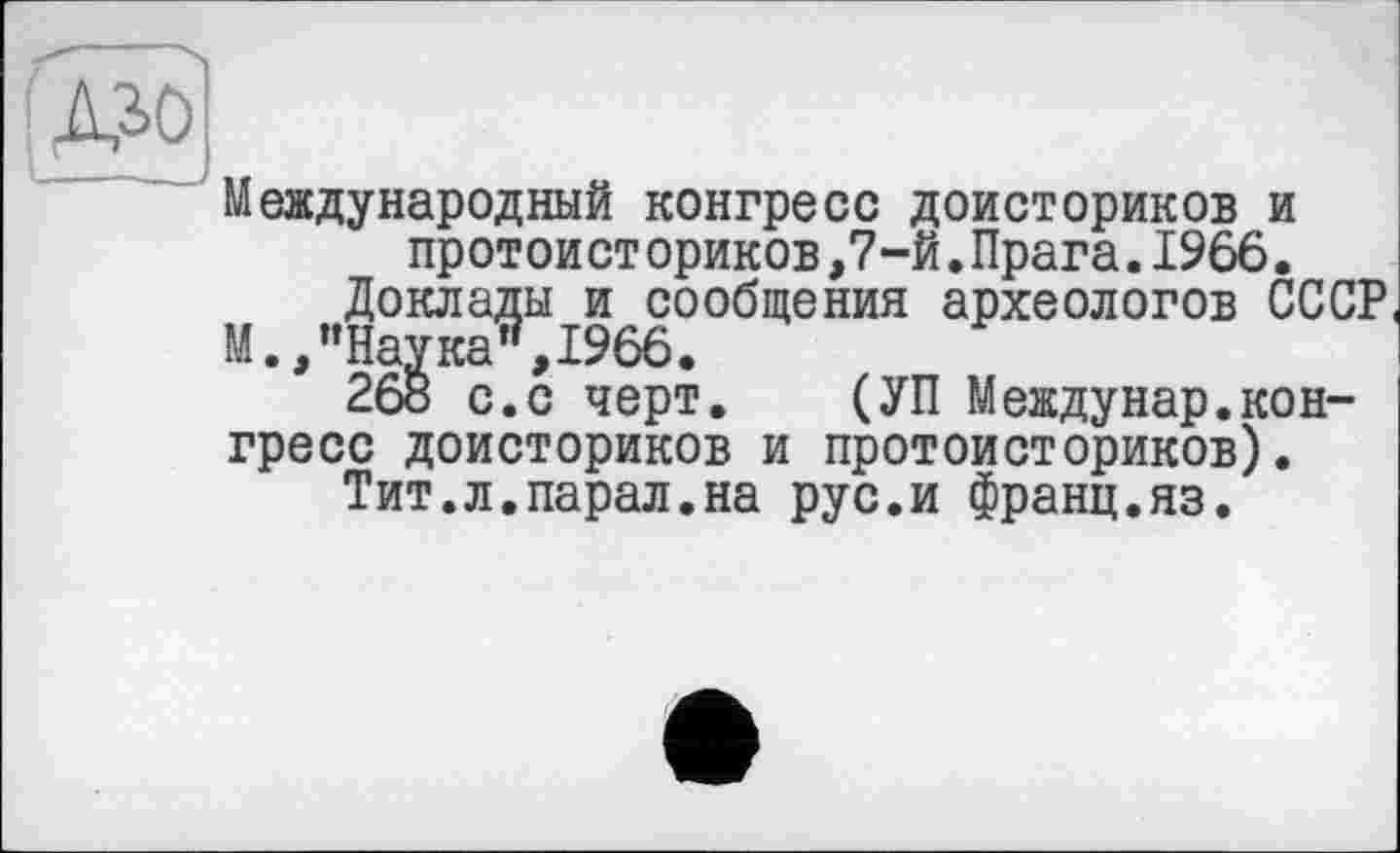 ﻿Международный конгресс доисториков и протоист ориков,7-й.Прага.1966.
Доклады и сообщения археологов СССР М.,’’Наука", 1966.
268 с.с черт. (УП Междунар.конгресс доисториков и протоисториков).
Тит.л.парал.на рус.и франц.яз.